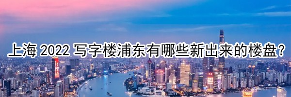 上海2022写字楼浦东有哪些新出来的楼盘？